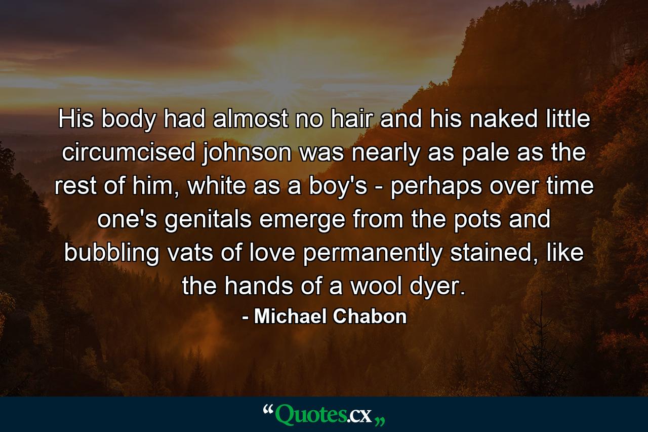 His body had almost no hair and his naked little circumcised johnson was nearly as pale as the rest of him, white as a boy's - perhaps over time one's genitals emerge from the pots and bubbling vats of love permanently stained, like the hands of a wool dyer. - Quote by Michael Chabon