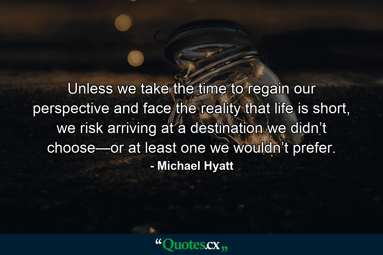 Unless we take the time to regain our perspective and face the reality that life is short, we risk arriving at a destination we didn’t choose—or at least one we wouldn’t prefer. - Quote by Michael Hyatt