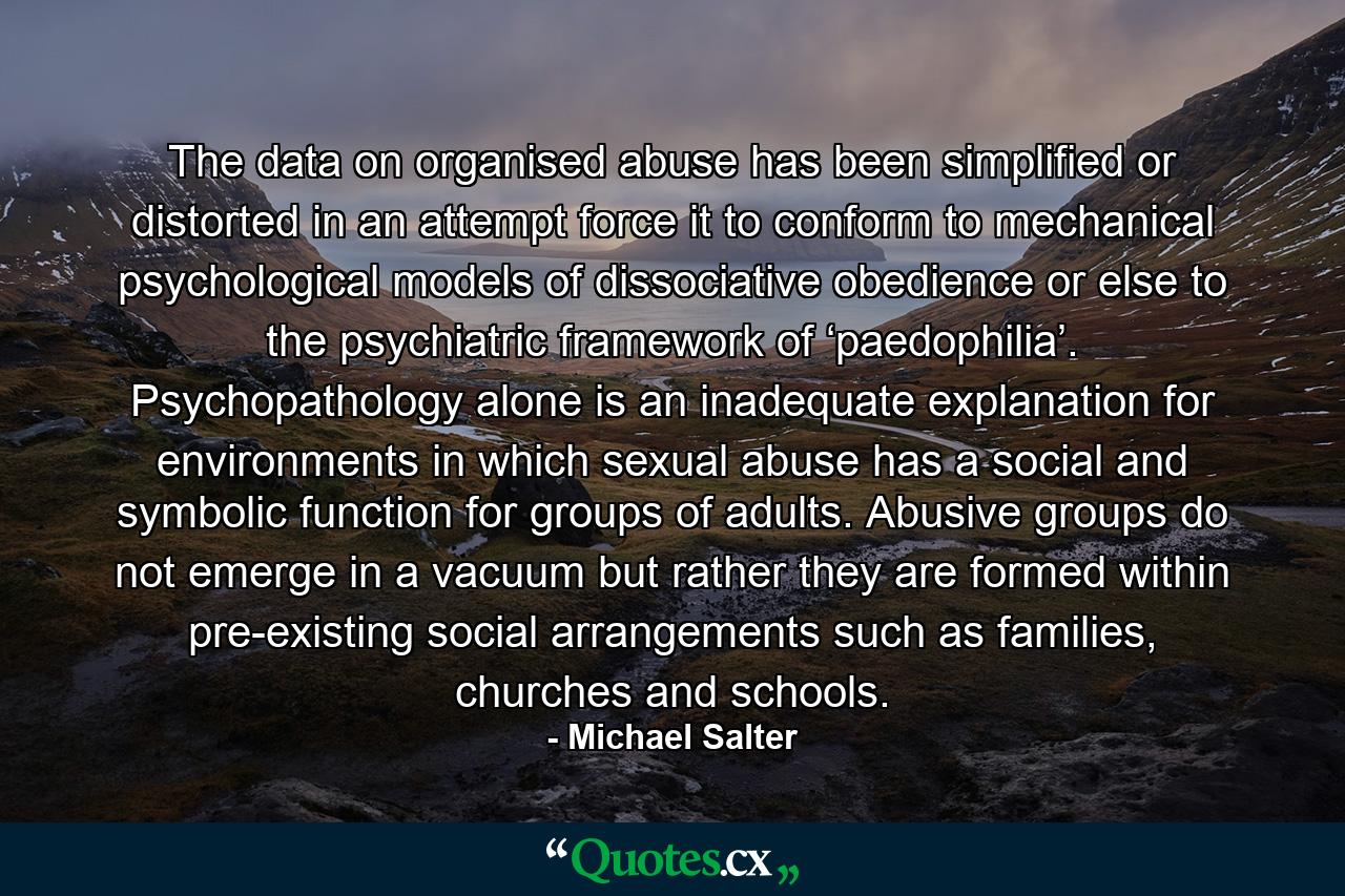 The data on organised abuse has been simplified or distorted in an attempt force it to conform to mechanical psychological models of dissociative obedience or else to the psychiatric framework of ‘paedophilia’. Psychopathology alone is an inadequate explanation for environments in which sexual abuse has a social and symbolic function for groups of adults. Abusive groups do not emerge in a vacuum but rather they are formed within pre-existing social arrangements such as families, churches and schools. - Quote by Michael Salter