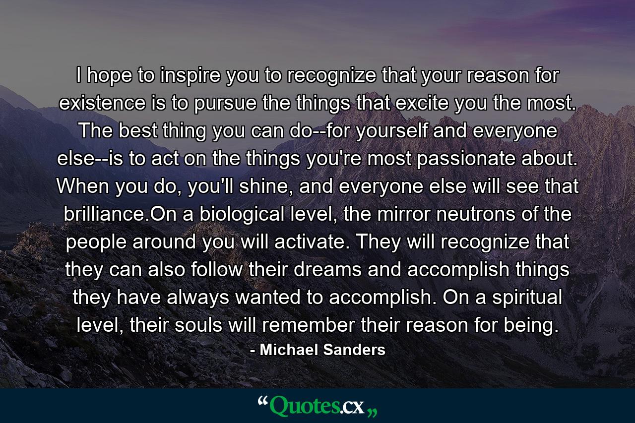 I hope to inspire you to recognize that your reason for existence is to pursue the things that excite you the most. The best thing you can do--for yourself and everyone else--is to act on the things you're most passionate about. When you do, you'll shine, and everyone else will see that brilliance.On a biological level, the mirror neutrons of the people around you will activate. They will recognize that they can also follow their dreams and accomplish things they have always wanted to accomplish. On a spiritual level, their souls will remember their reason for being. - Quote by Michael Sanders