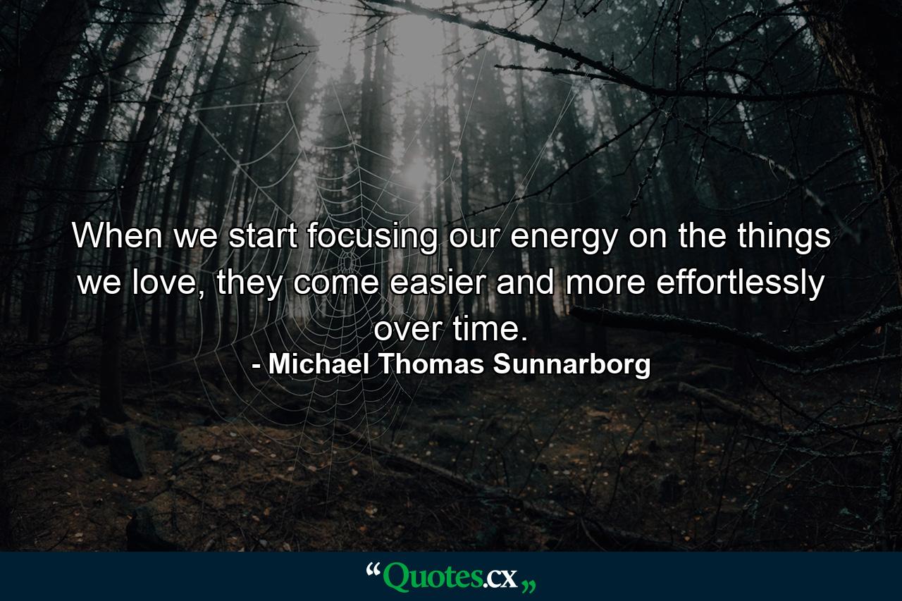 When we start focusing our energy on the things we love, they come easier and more effortlessly over time. - Quote by Michael Thomas Sunnarborg