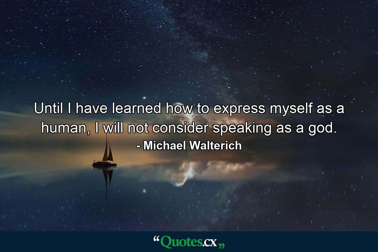 Until I have learned how to express myself as a human, I will not consider speaking as a god. - Quote by Michael Walterich