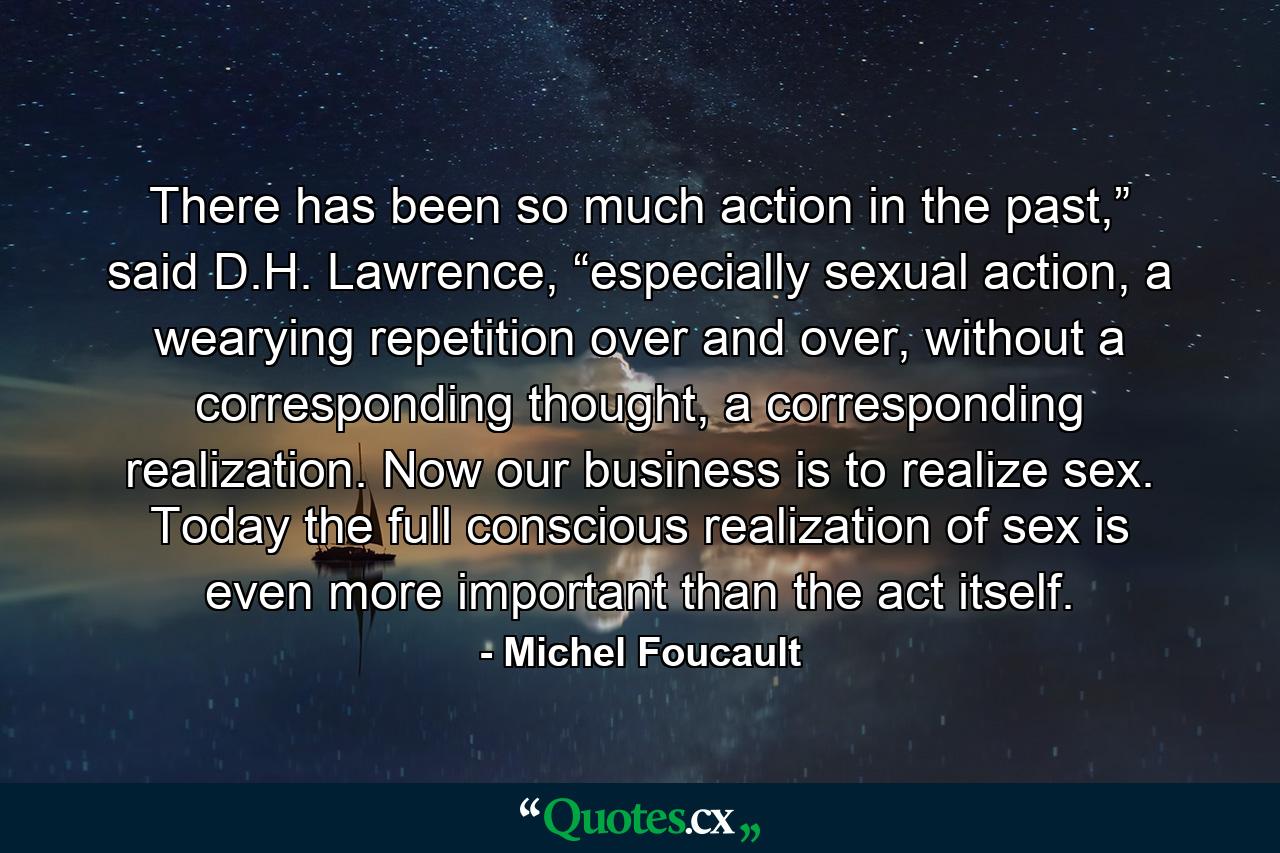 There has been so much action in the past,” said D.H. Lawrence, “especially sexual action, a wearying repetition over and over, without a corresponding thought, a corresponding realization. Now our business is to realize sex. Today the full conscious realization of sex is even more important than the act itself. - Quote by Michel Foucault