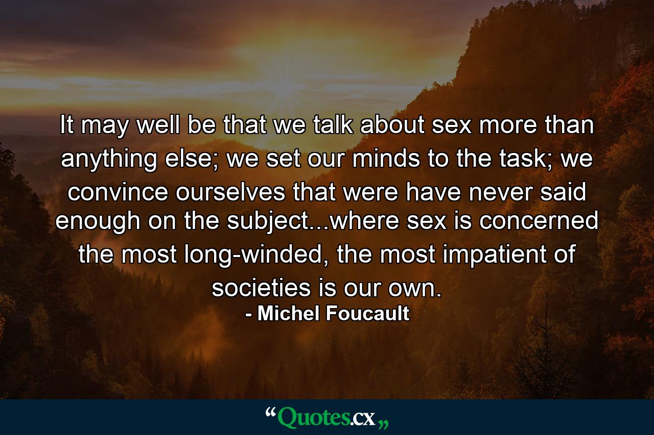 It may well be that we talk about sex more than anything else; we set our minds to the task; we convince ourselves that were have never said enough on the subject...where sex is concerned the most long-winded, the most impatient of societies is our own. - Quote by Michel Foucault