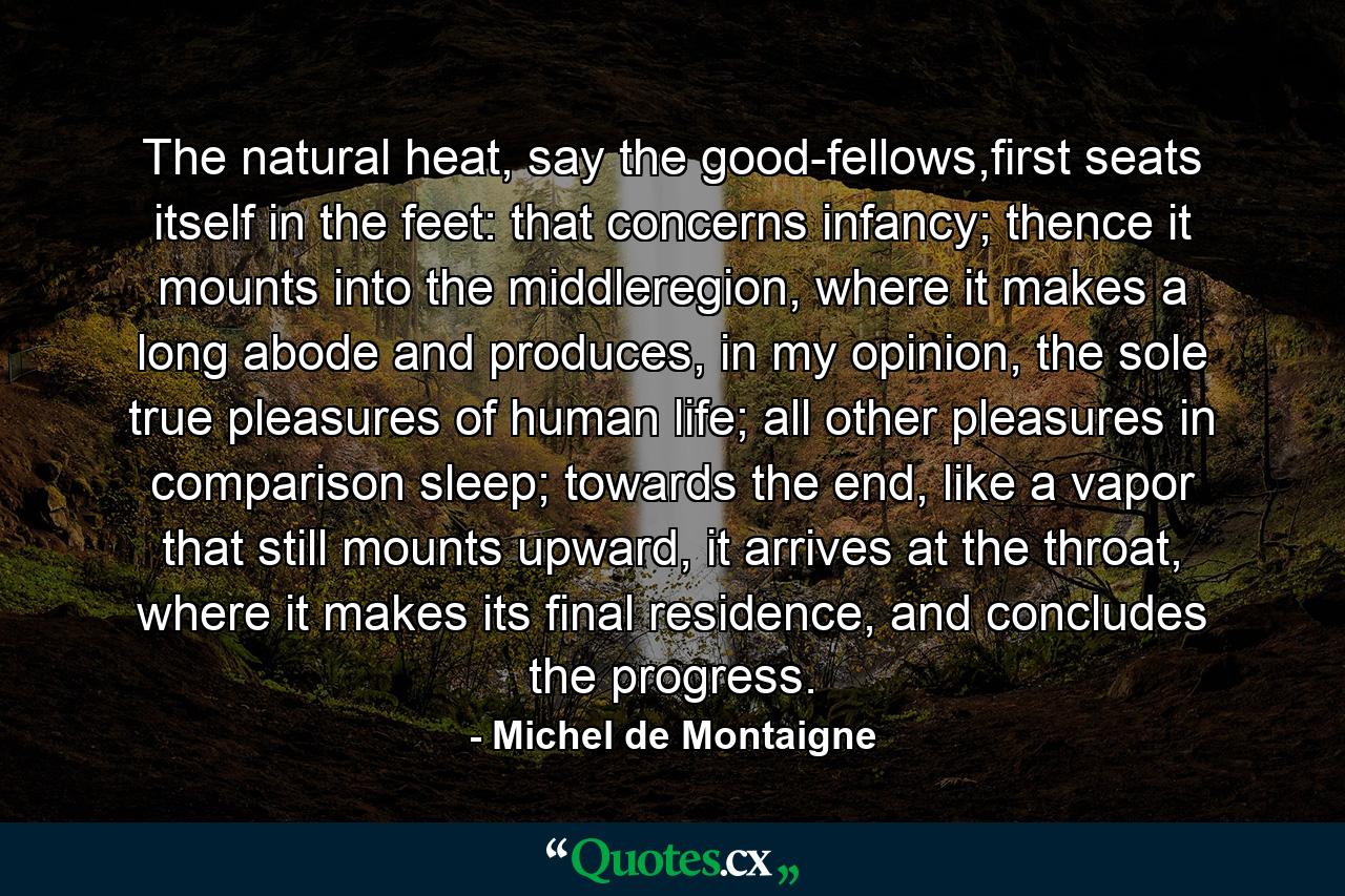 The natural heat, say the good-fellows,first seats itself in the feet: that concerns infancy; thence it mounts into the middleregion, where it makes a long abode and produces, in my opinion, the sole true pleasures of human life; all other pleasures in comparison sleep; towards the end, like a vapor that still mounts upward, it arrives at the throat, where it makes its final residence, and concludes the progress. - Quote by Michel de Montaigne