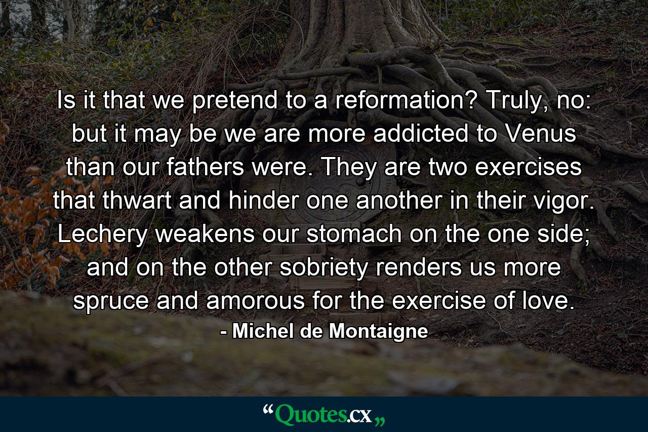 Is it that we pretend to a reformation? Truly, no: but it may be we are more addicted to Venus than our fathers were. They are two exercises that thwart and hinder one another in their vigor. Lechery weakens our stomach on the one side; and on the other sobriety renders us more spruce and amorous for the exercise of love. - Quote by Michel de Montaigne