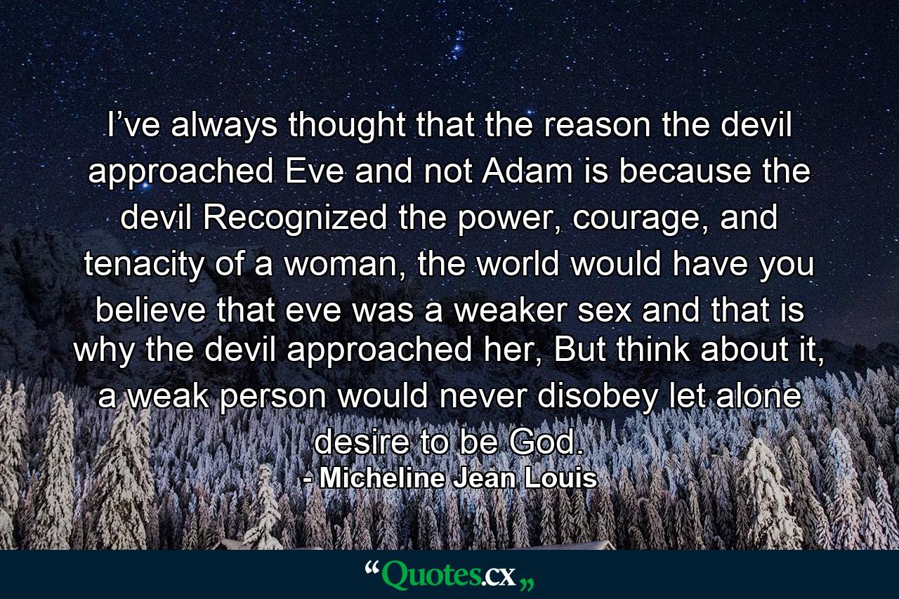 I’ve always thought that the reason the devil approached Eve and not Adam is because the devil Recognized the power, courage, and tenacity of a woman, the world would have you believe that eve was a weaker sex and that is why the devil approached her, But think about it, a weak person would never disobey let alone desire to be God. - Quote by Micheline Jean Louis