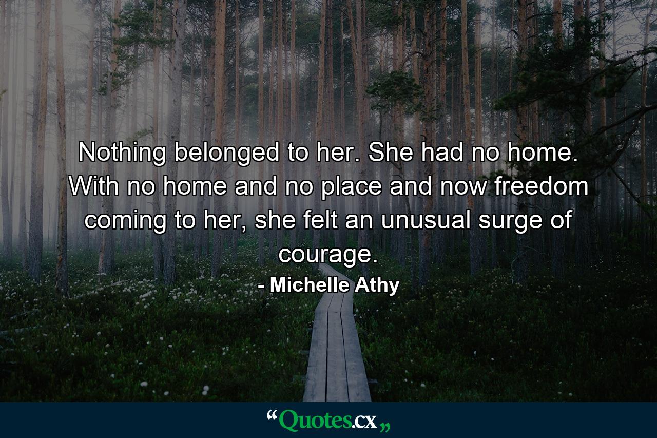 Nothing belonged to her. She had no home. With no home and no place and now freedom coming to her, she felt an unusual surge of courage. - Quote by Michelle Athy