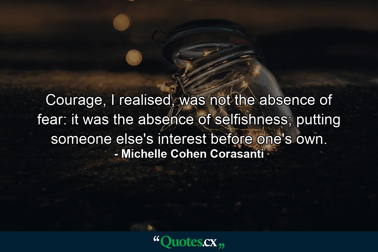 Courage, I realised, was not the absence of fear: it was the absence of selfishness; putting someone else's interest before one's own. - Quote by Michelle Cohen Corasanti