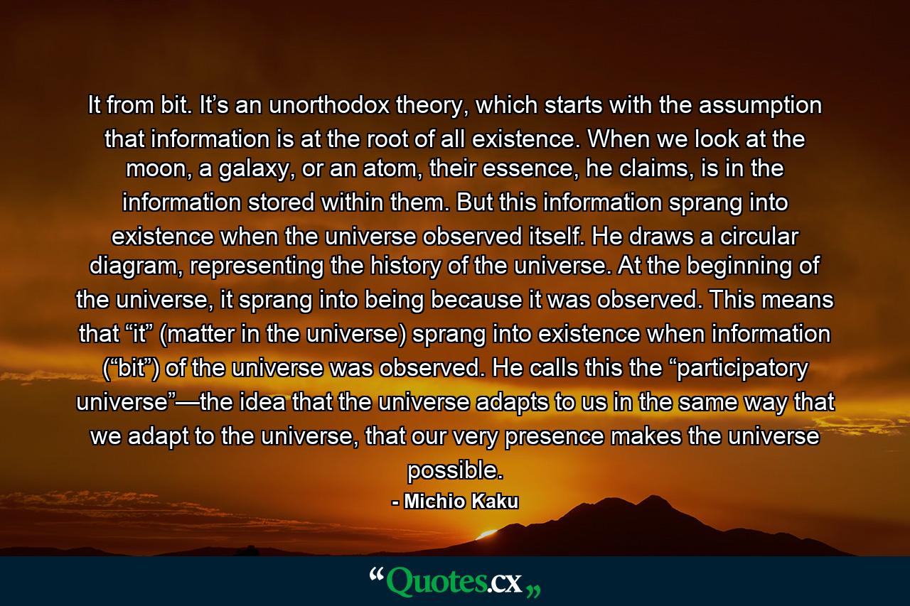 It from bit. It’s an unorthodox theory, which starts with the assumption that information is at the root of all existence. When we look at the moon, a galaxy, or an atom, their essence, he claims, is in the information stored within them. But this information sprang into existence when the universe observed itself. He draws a circular diagram, representing the history of the universe. At the beginning of the universe, it sprang into being because it was observed. This means that “it” (matter in the universe) sprang into existence when information (“bit”) of the universe was observed. He calls this the “participatory universe”—the idea that the universe adapts to us in the same way that we adapt to the universe, that our very presence makes the universe possible. - Quote by Michio Kaku