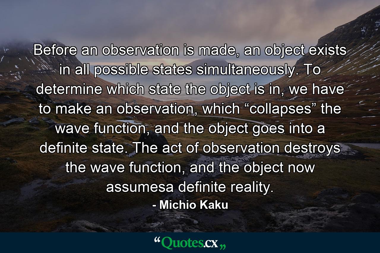 Before an observation is made, an object exists in all possible states simultaneously. To determine which state the object is in, we have to make an observation, which “collapses” the wave function, and the object goes into a definite state. The act of observation destroys the wave function, and the object now assumesa definite reality. - Quote by Michio Kaku