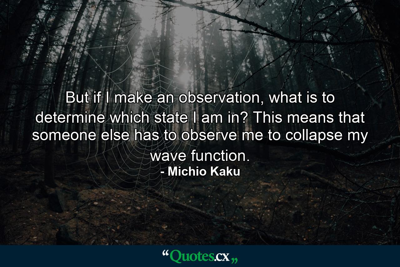 But if I make an observation, what is to determine which state I am in? This means that someone else has to observe me to collapse my wave function. - Quote by Michio Kaku