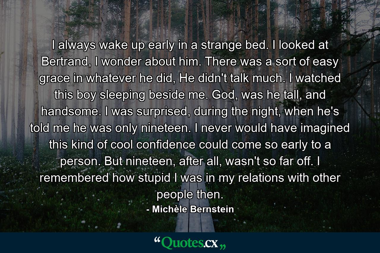 I always wake up early in a strange bed. I looked at Bertrand, I wonder about him. There was a sort of easy grace in whatever he did, He didn't talk much. I watched this boy sleeping beside me. God, was he tall, and handsome. I was surprised, during the night, when he's told me he was only nineteen. I never would have imagined this kind of cool confidence could come so early to a person. But nineteen, after all, wasn't so far off. I remembered how stupid I was in my relations with other people then. - Quote by Michèle Bernstein