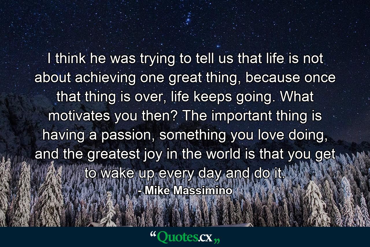 I think he was trying to tell us that life is not about achieving one great thing, because once that thing is over, life keeps going. What motivates you then? The important thing is having a passion, something you love doing, and the greatest joy in the world is that you get to wake up every day and do it. - Quote by Mike Massimino