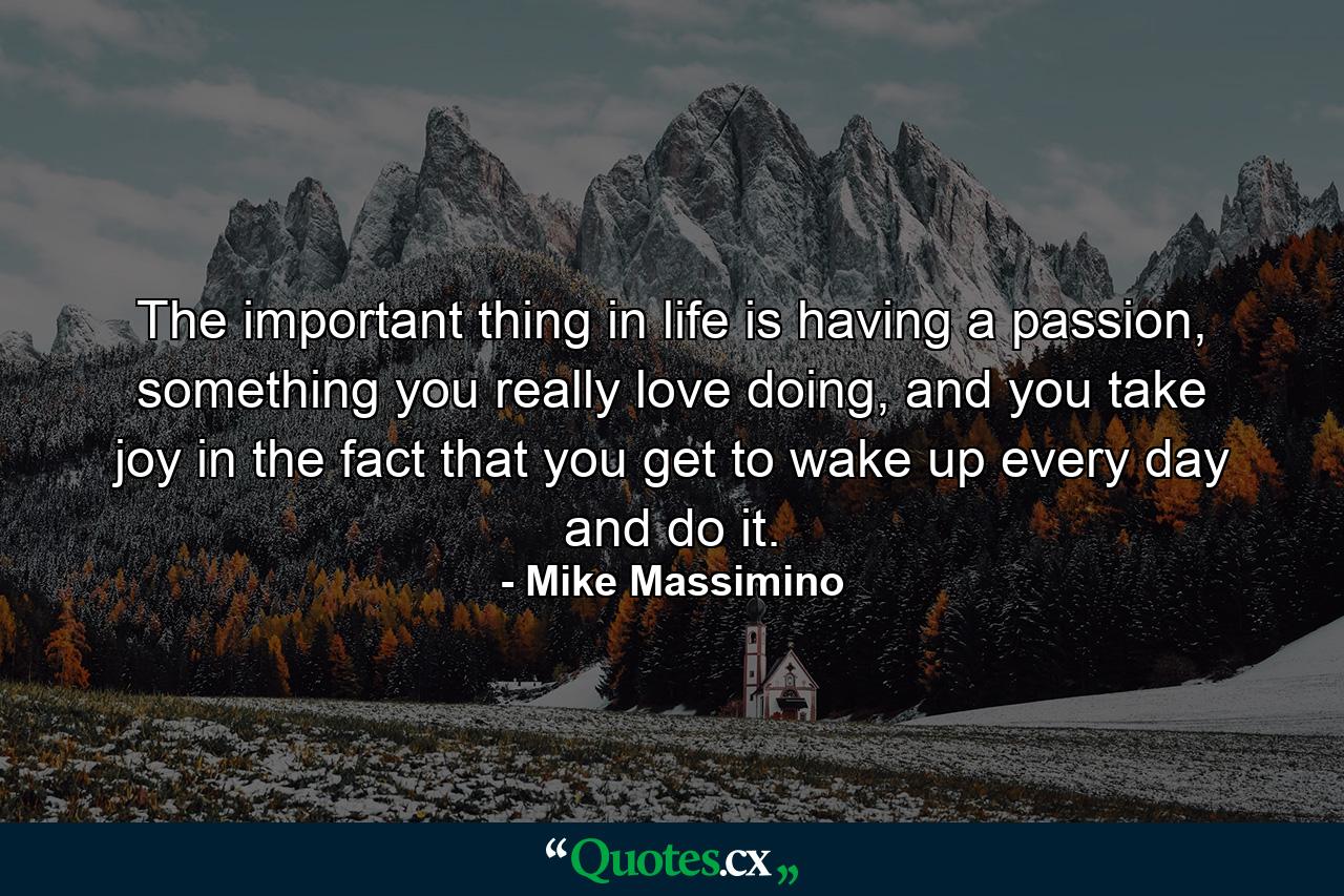 The important thing in life is having a passion, something you really love doing, and you take joy in the fact that you get to wake up every day and do it. - Quote by Mike Massimino