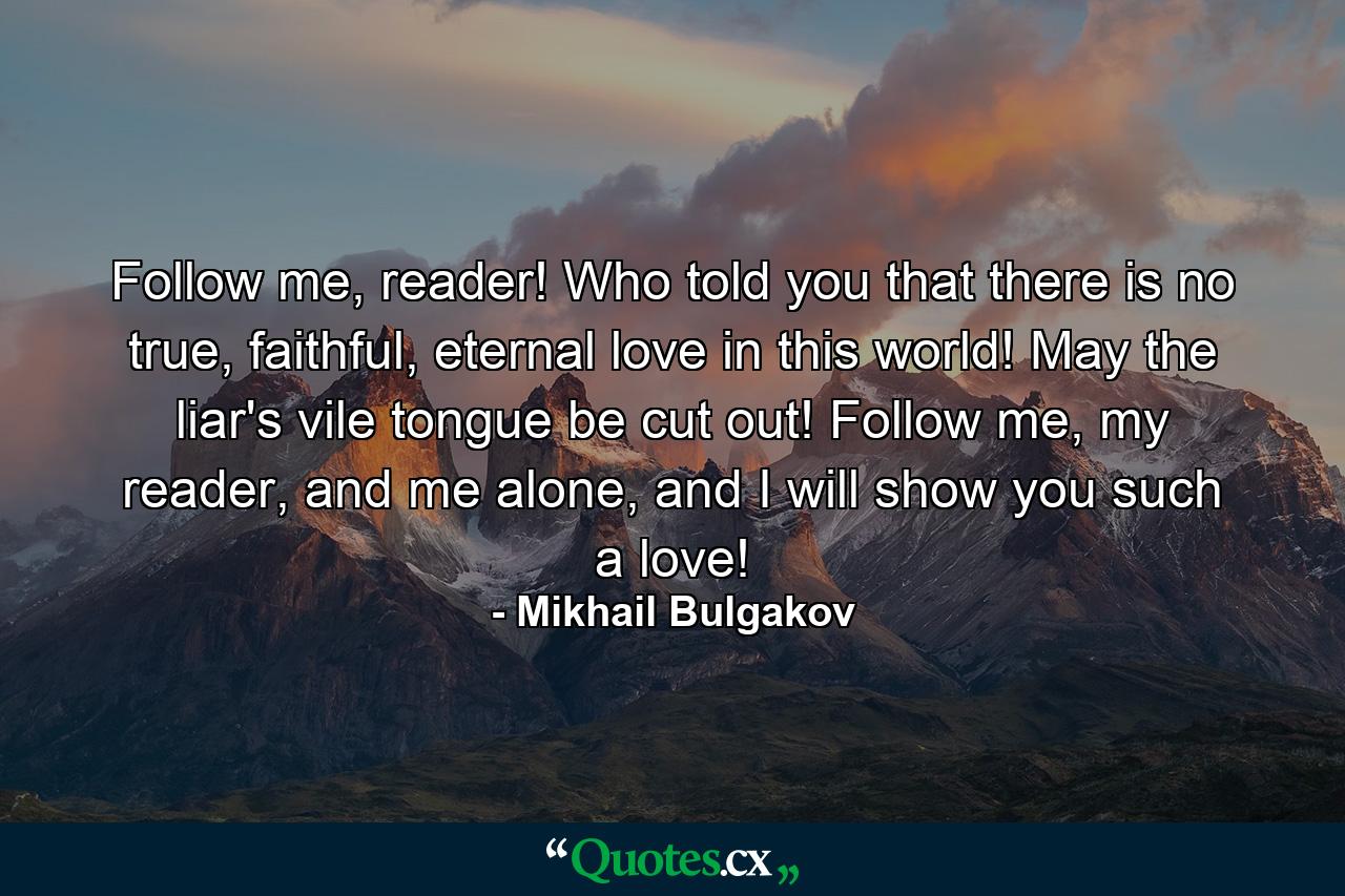 Follow me, reader! Who told you that there is no true, faithful, eternal love in this world! May the liar's vile tongue be cut out! Follow me, my reader, and me alone, and I will show you such a love! - Quote by Mikhail Bulgakov