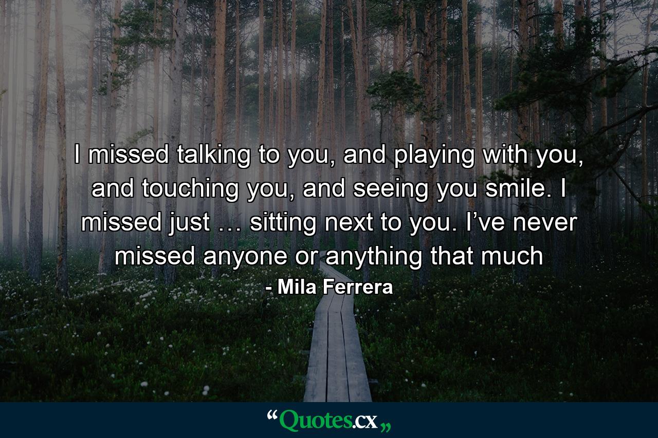 I missed talking to you, and playing with you, and touching you, and seeing you smile. I missed just … sitting next to you. I’ve never missed anyone or anything that much - Quote by Mila Ferrera