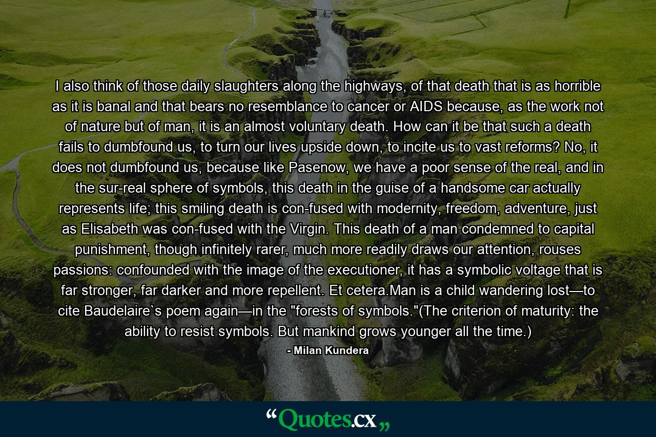 I also think of those daily slaughters along the highways, of that death that is as horrible as it is banal and that bears no resemblance to cancer or AIDS because, as the work not of nature but of man, it is an almost voluntary death. How can it be that such a death fails to dumbfound us, to turn our lives upside down, to incite us to vast reforms? No, it does not dumbfound us, because like Pasenow, we have a poor sense of the real, and in the sur-real sphere of symbols, this death in the guise of a handsome car actually represents life; this smiling death is con-fused with modernity, freedom, adventure, just as Elisabeth was con-fused with the Virgin. This death of a man condemned to capital punishment, though infinitely rarer, much more readily draws our attention, rouses passions: confounded with the image of the executioner, it has a symbolic voltage that is far stronger, far darker and more repellent. Et cetera.Man is a child wandering lost—to cite Baudelaire`s poem again—in the 