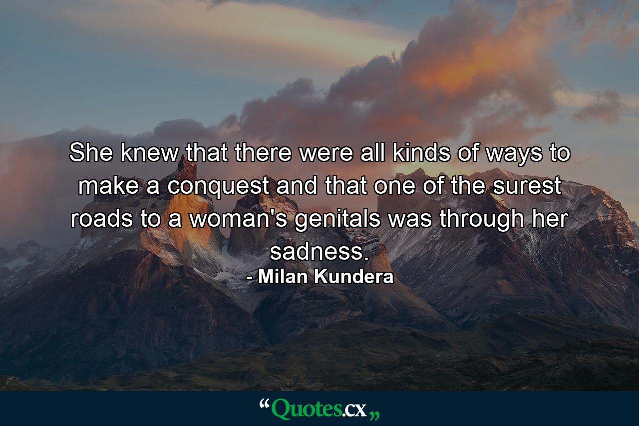 She knew that there were all kinds of ways to make a conquest and that one of the surest roads to a woman's genitals was through her sadness. - Quote by Milan Kundera