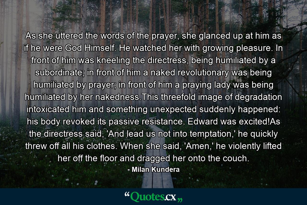 As she uttered the words of the prayer, she glanced up at him as if he were God Himself. He watched her with growing pleasure. In front of him was kneeling the directress, being humiliated by a subordinate; in front of him a naked revolutionary was being humiliated by prayer; in front of him a praying lady was being humiliated by her nakedness.This threefold image of degradation intoxicated him and something unexpected suddenly happened: his body revoked its passive resistance. Edward was excited!As the directress said, 'And lead us not into temptation,' he quickly threw off all his clothes. When she said, 'Amen,' he violently lifted her off the floor and dragged her onto the couch. - Quote by Milan Kundera