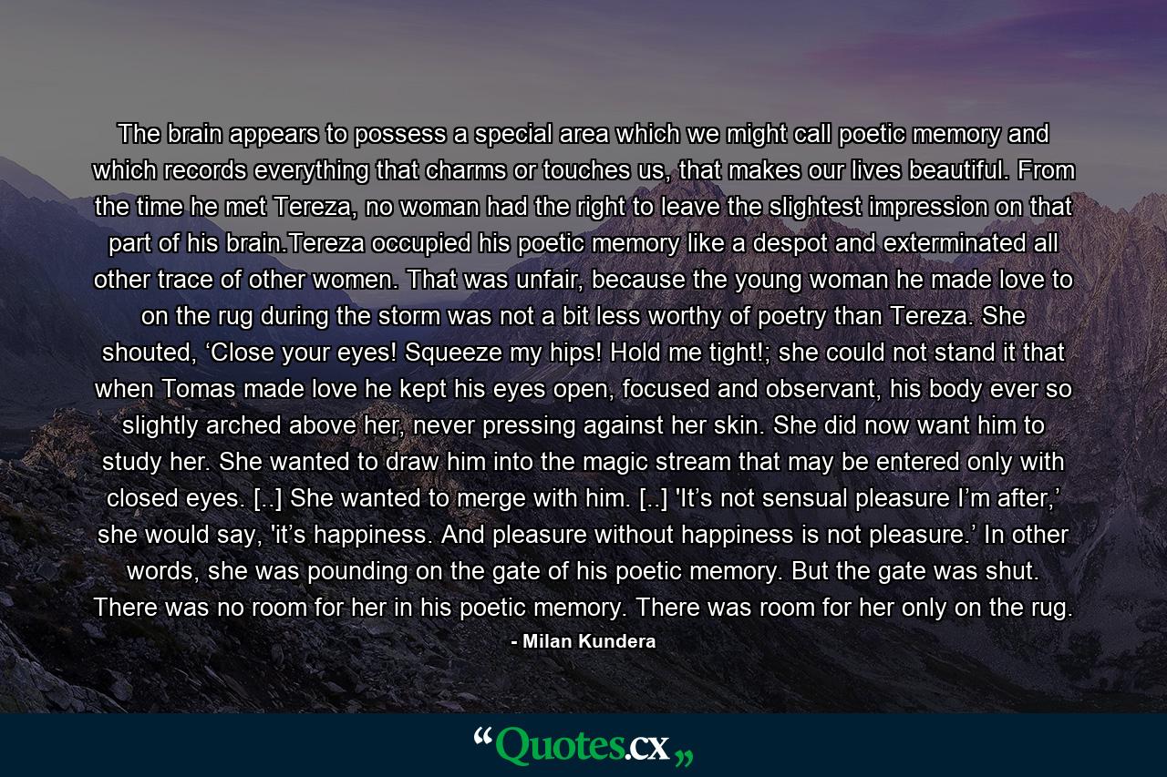 The brain appears to possess a special area which we might call poetic memory and which records everything that charms or touches us, that makes our lives beautiful. From the time he met Tereza, no woman had the right to leave the slightest impression on that part of his brain.Tereza occupied his poetic memory like a despot and exterminated all other trace of other women. That was unfair, because the young woman he made love to on the rug during the storm was not a bit less worthy of poetry than Tereza. She shouted, ‘Close your eyes! Squeeze my hips! Hold me tight!; she could not stand it that when Tomas made love he kept his eyes open, focused and observant, his body ever so slightly arched above her, never pressing against her skin. She did now want him to study her. She wanted to draw him into the magic stream that may be entered only with closed eyes. [..] She wanted to merge with him. [..] 'It’s not sensual pleasure I’m after,’ she would say, 'it’s happiness. And pleasure without happiness is not pleasure.’ In other words, she was pounding on the gate of his poetic memory. But the gate was shut. There was no room for her in his poetic memory. There was room for her only on the rug. - Quote by Milan Kundera