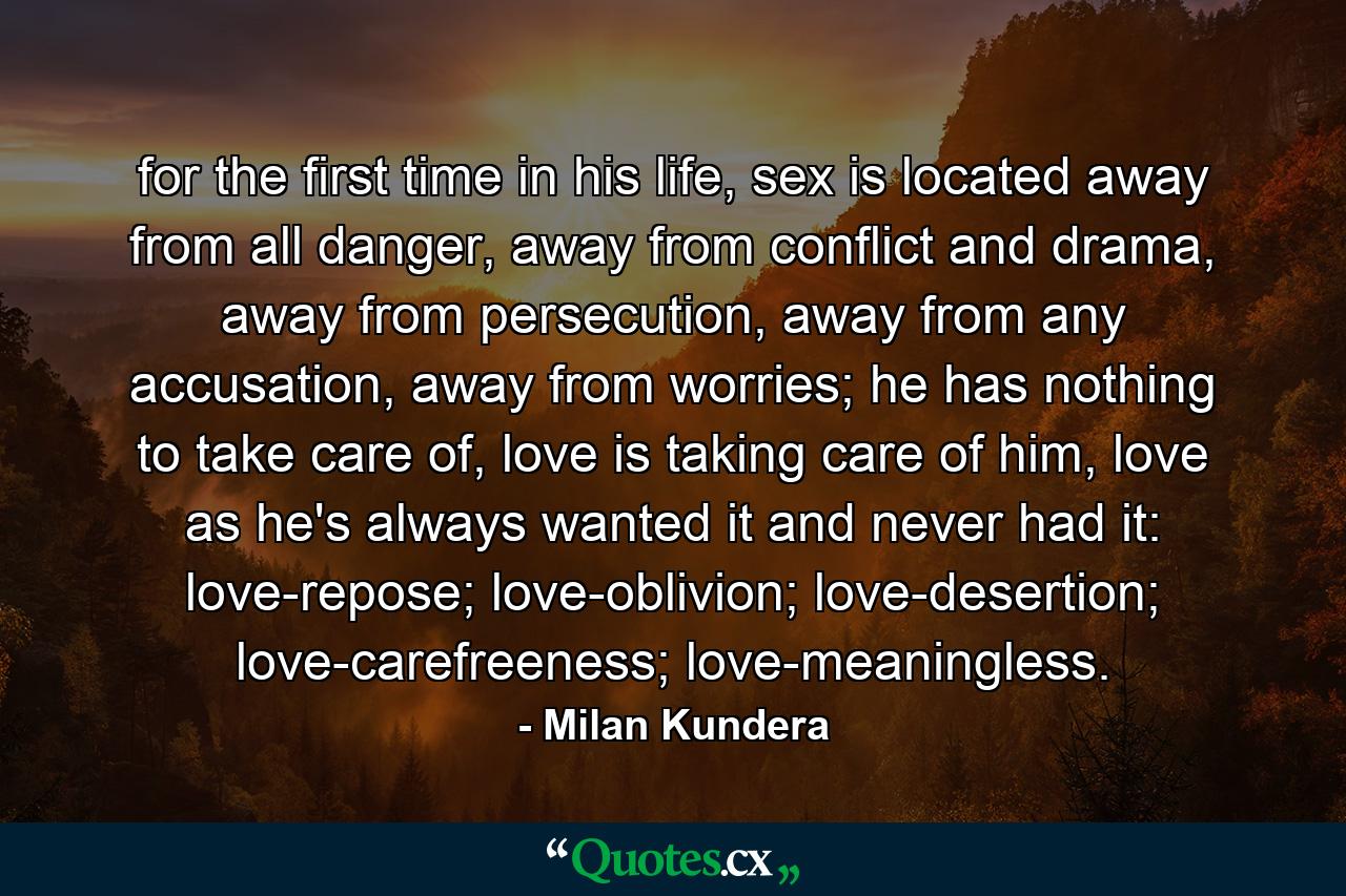 for the first time in his life, sex is located away from all danger, away from conflict and drama, away from persecution, away from any accusation, away from worries; he has nothing to take care of, love is taking care of him, love as he's always wanted it and never had it: love-repose; love-oblivion; love-desertion; love-carefreeness; love-meaningless. - Quote by Milan Kundera