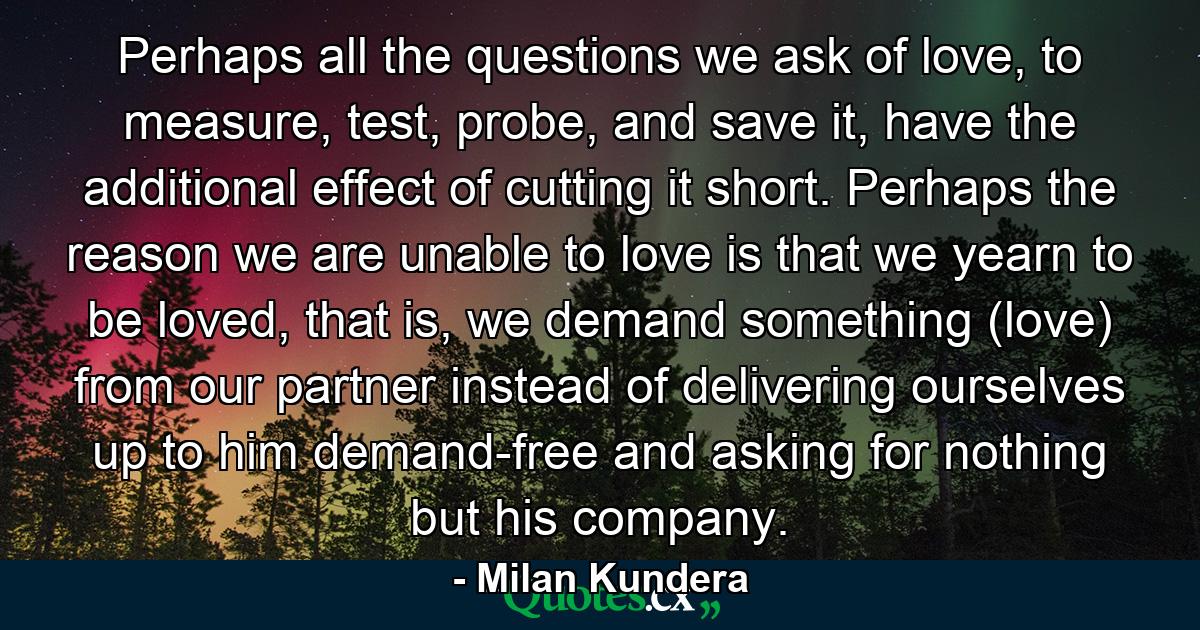 Perhaps all the questions we ask of love, to measure, test, probe, and save it, have the additional effect of cutting it short. Perhaps the reason we are unable to love is that we yearn to be loved, that is, we demand something (love) from our partner instead of delivering ourselves up to him demand-free and asking for nothing but his company. - Quote by Milan Kundera