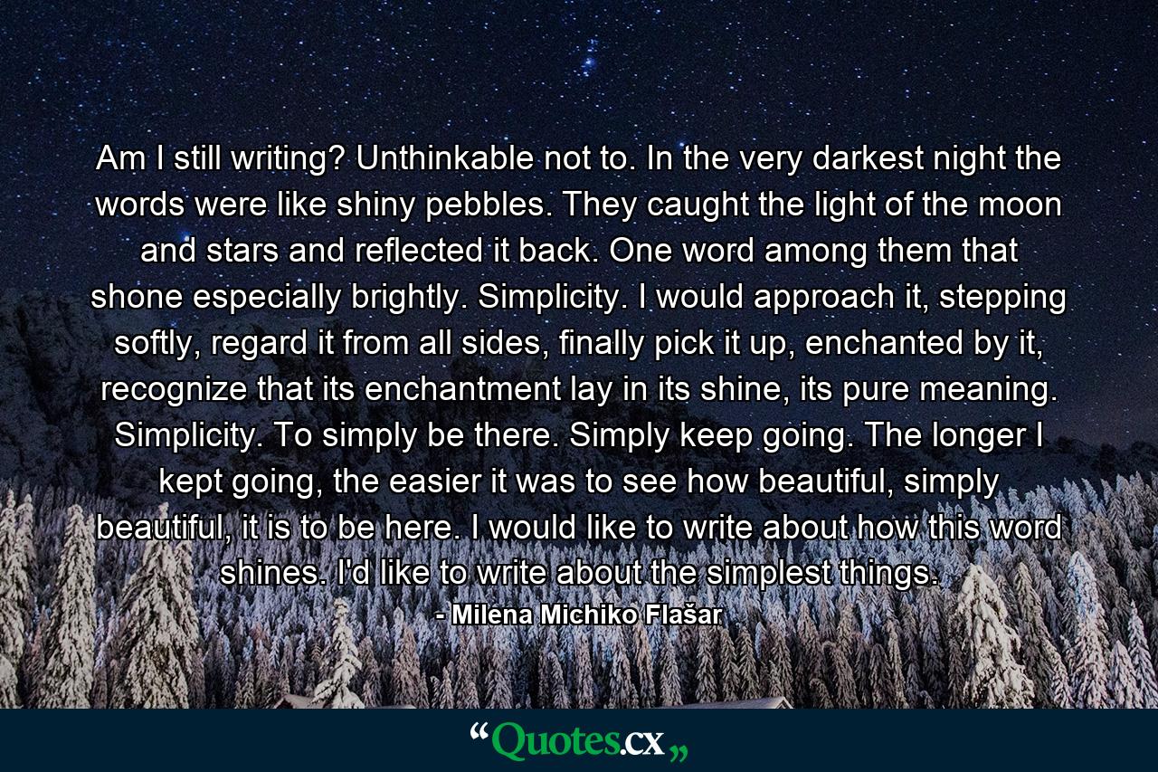 Am I still writing? Unthinkable not to. In the very darkest night the words were like shiny pebbles. They caught the light of the moon and stars and reflected it back. One word among them that shone especially brightly. Simplicity. I would approach it, stepping softly, regard it from all sides, finally pick it up, enchanted by it, recognize that its enchantment lay in its shine, its pure meaning. Simplicity. To simply be there. Simply keep going. The longer I kept going, the easier it was to see how beautiful, simply beautiful, it is to be here. I would like to write about how this word shines. I'd like to write about the simplest things. - Quote by Milena Michiko Flašar