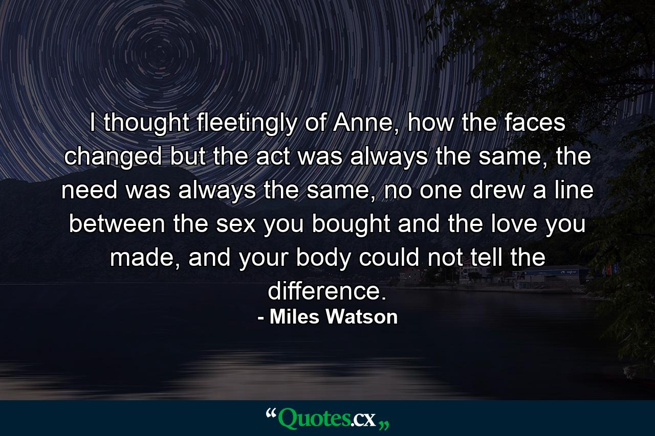 I thought fleetingly of Anne, how the faces changed but the act was always the same, the need was always the same, no one drew a line between the sex you bought and the love you made, and your body could not tell the difference. - Quote by Miles Watson