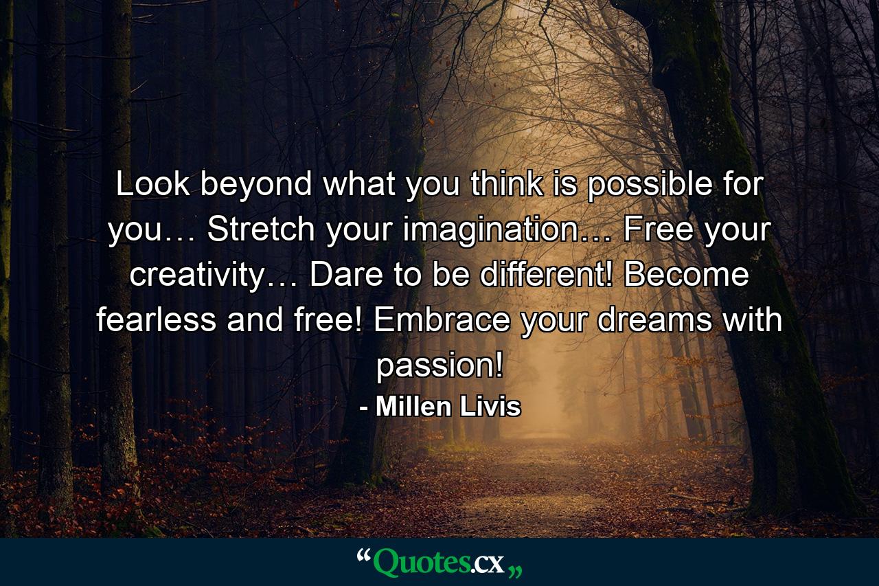 Look beyond what you think is possible for you… Stretch your imagination… Free your creativity… Dare to be different! Become fearless and free! Embrace your dreams with passion! - Quote by Millen Livis