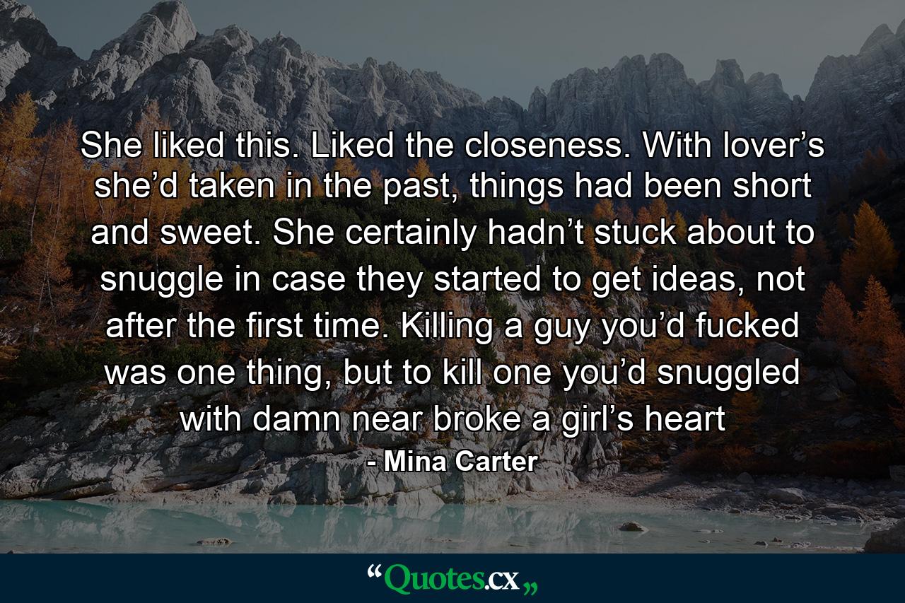 She liked this. Liked the closeness. With lover’s she’d taken in the past, things had been short and sweet. She certainly hadn’t stuck about to snuggle in case they started to get ideas, not after the first time. Killing a guy you’d fucked was one thing, but to kill one you’d snuggled with damn near broke a girl’s heart - Quote by Mina Carter