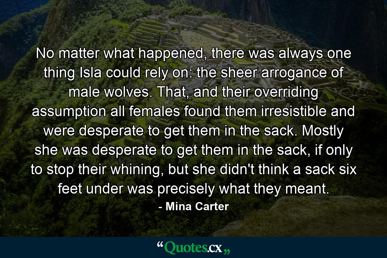 No matter what happened, there was always one thing Isla could rely on: the sheer arrogance of male wolves. That, and their overriding assumption all females found them irresistible and were desperate to get them in the sack. Mostly she was desperate to get them in the sack, if only to stop their whining, but she didn't think a sack six feet under was precisely what they meant. - Quote by Mina Carter