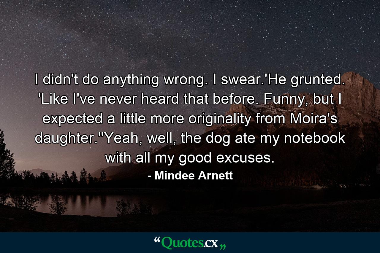 I didn't do anything wrong. I swear.'He grunted. 'Like I've never heard that before. Funny, but I expected a little more originality from Moira's daughter.''Yeah, well, the dog ate my notebook with all my good excuses. - Quote by Mindee Arnett