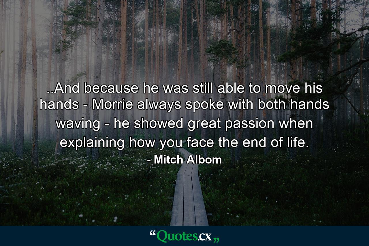 ..And because he was still able to move his hands - Morrie always spoke with both hands waving - he showed great passion when explaining how you face the end of life. - Quote by Mitch Albom