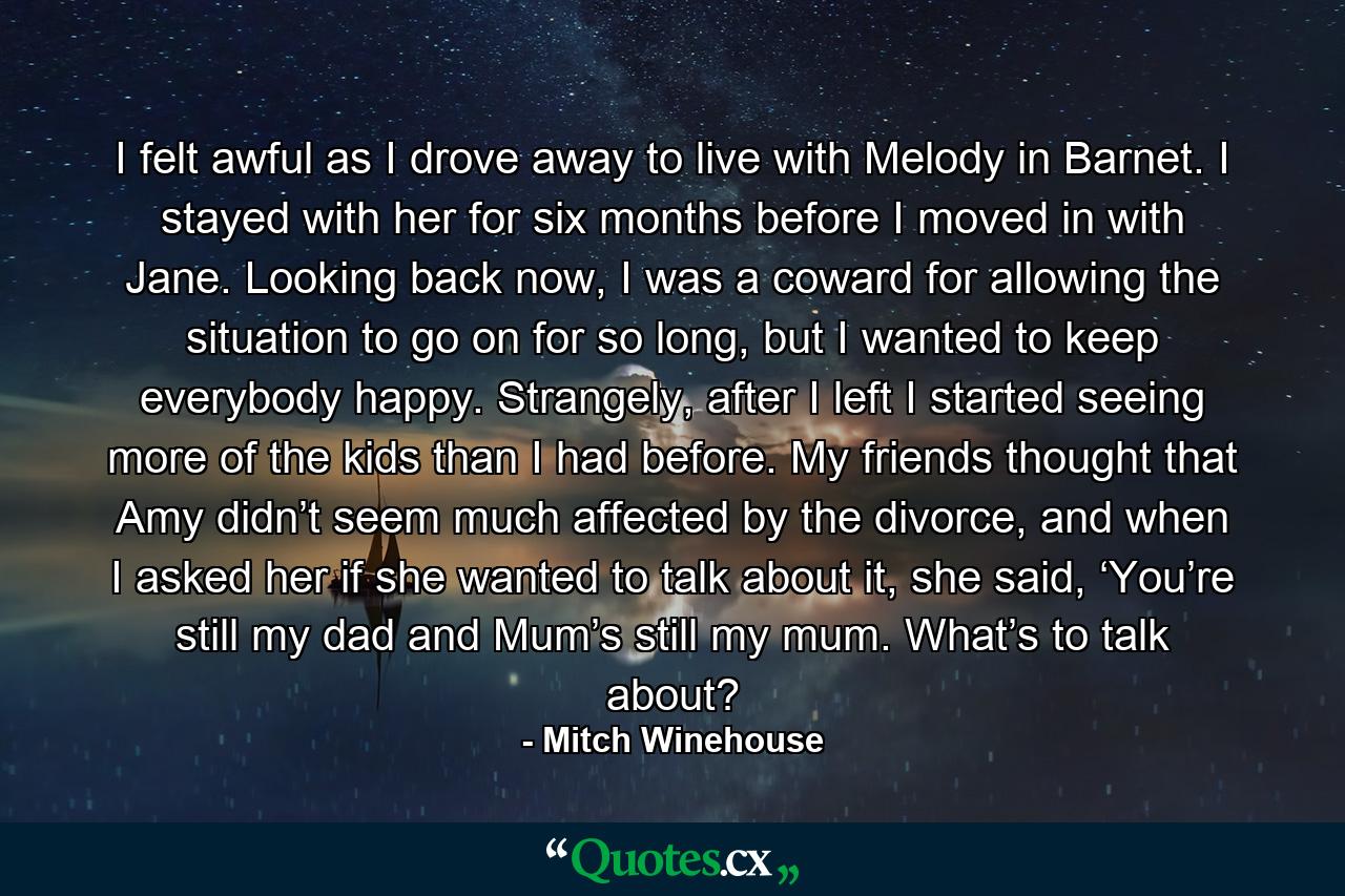 I felt awful as I drove away to live with Melody in Barnet. I stayed with her for six months before I moved in with Jane. Looking back now, I was a coward for allowing the situation to go on for so long, but I wanted to keep everybody happy. Strangely, after I left I started seeing more of the kids than I had before. My friends thought that Amy didn’t seem much affected by the divorce, and when I asked her if she wanted to talk about it, she said, ‘You’re still my dad and Mum’s still my mum. What’s to talk about? - Quote by Mitch Winehouse