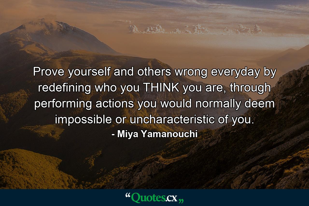 Prove yourself and others wrong everyday by redefining who you THINK you are, through performing actions you would normally deem impossible or uncharacteristic of you. - Quote by Miya Yamanouchi