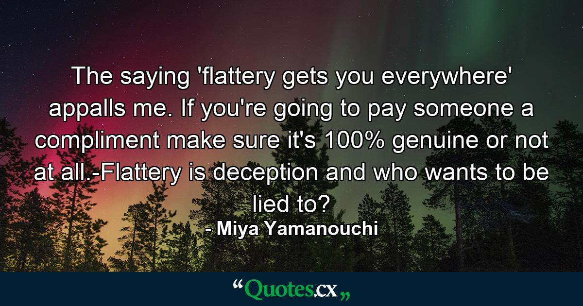 The saying 'flattery gets you everywhere' appalls me. If you're going to pay someone a compliment make sure it's 100% genuine or not at all.-Flattery is deception and who wants to be lied to? - Quote by Miya Yamanouchi