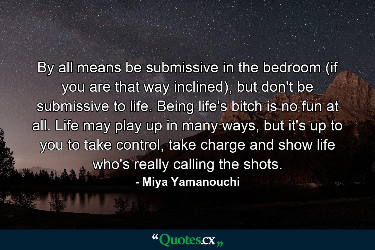 By all means be submissive in the bedroom (if you are that way inclined), but don't be submissive to life. Being life's bitch is no fun at all. Life may play up in many ways, but it's up to you to take control, take charge and show life who's really calling the shots. - Quote by Miya Yamanouchi