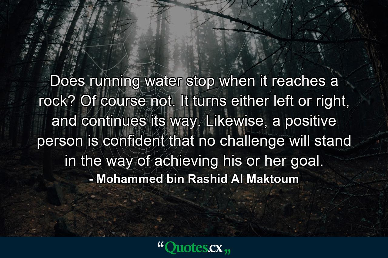 Does running water stop when it reaches a rock? Of course not. It turns either left or right, and continues its way. Likewise, a positive person is confident that no challenge will stand in the way of achieving his or her goal. - Quote by Mohammed bin Rashid Al Maktoum