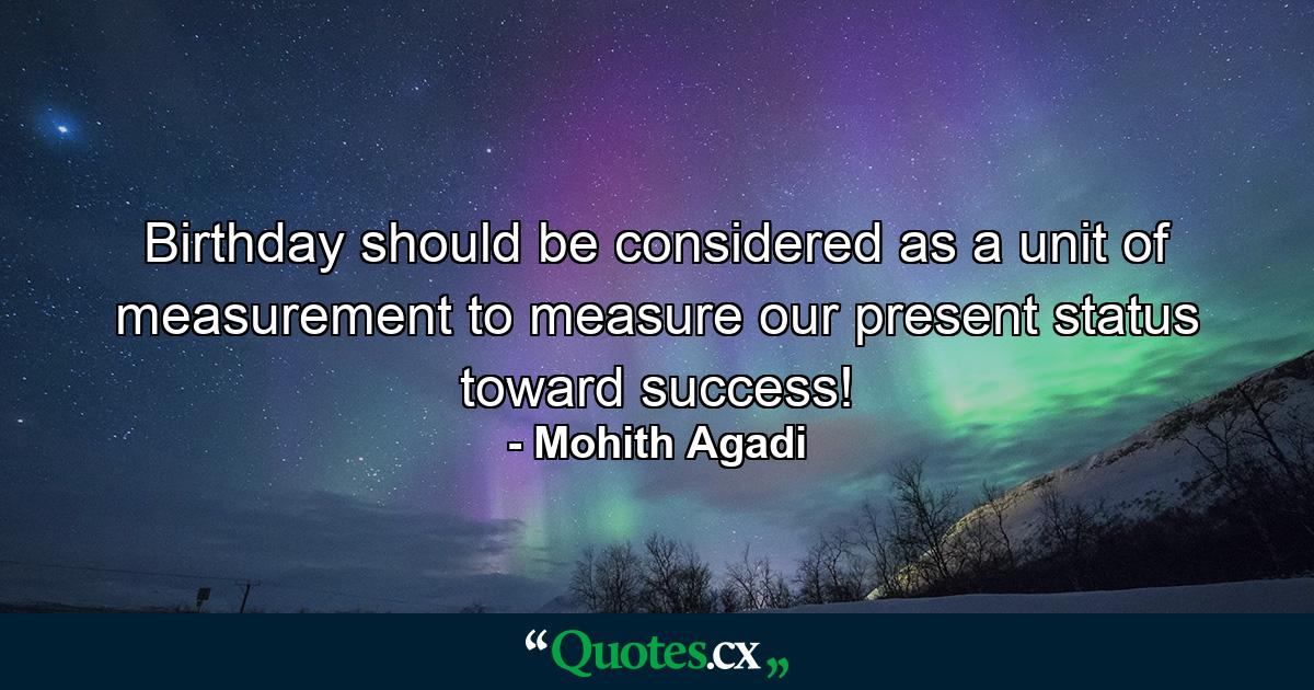 Birthday should be considered as a unit of measurement to measure our present status toward success! - Quote by Mohith Agadi