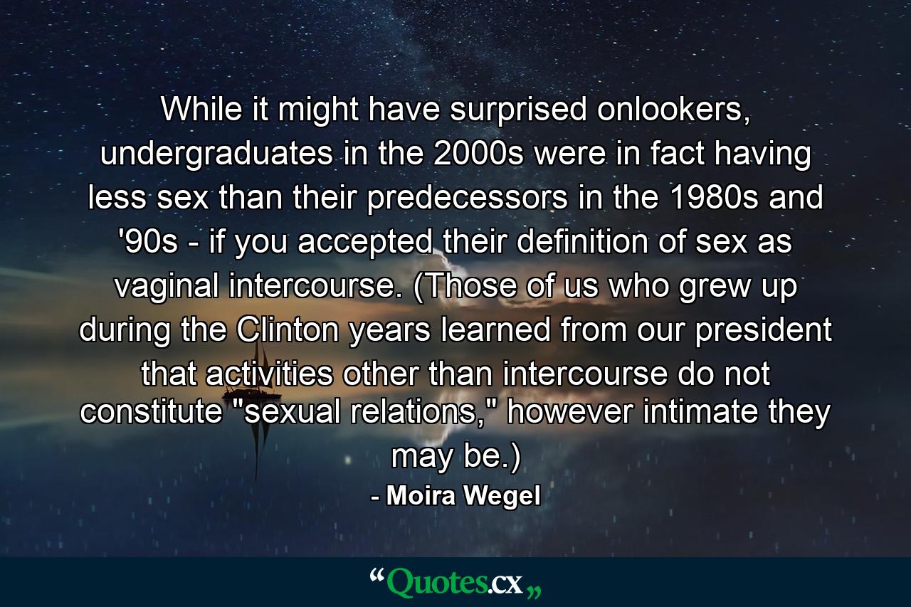 While it might have surprised onlookers, undergraduates in the 2000s were in fact having less sex than their predecessors in the 1980s and '90s - if you accepted their definition of sex as vaginal intercourse. (Those of us who grew up during the Clinton years learned from our president that activities other than intercourse do not constitute 