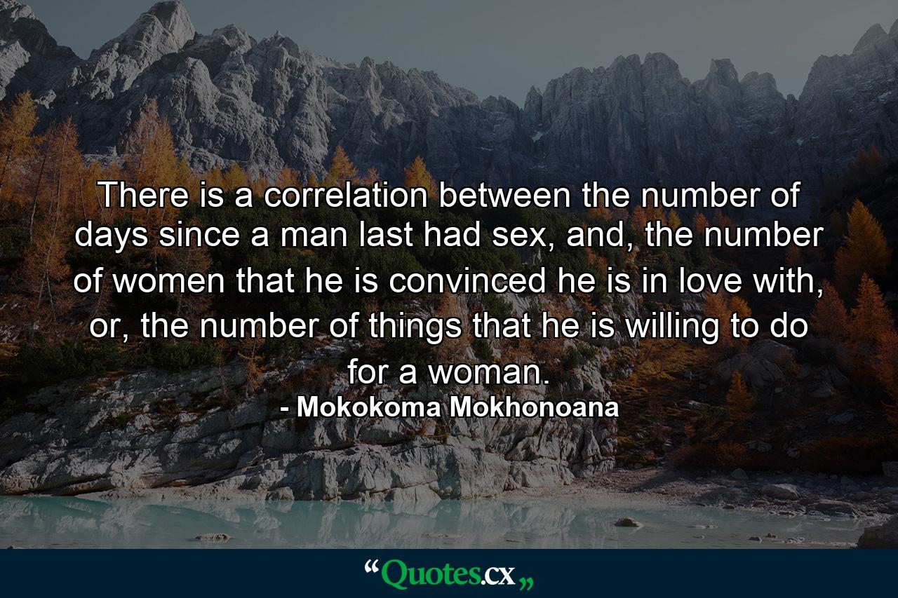 There is a correlation between the number of days since a man last had sex, and, the number of women that he is convinced he is in love with, or, the number of things that he is willing to do for a woman. - Quote by Mokokoma Mokhonoana