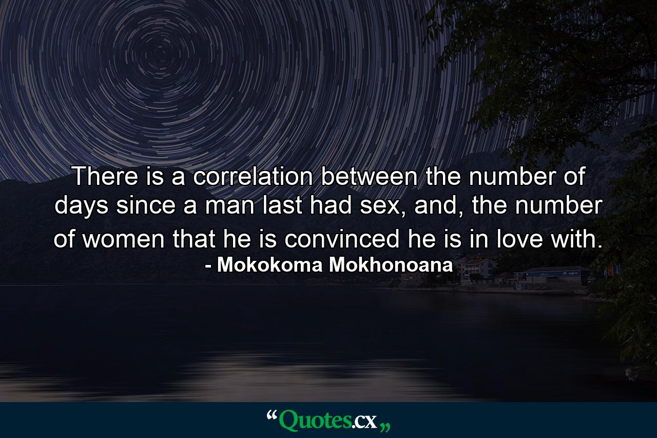 There is a correlation between the number of days since a man last had sex, and, the number of women that he is convinced he is in love with. - Quote by Mokokoma Mokhonoana