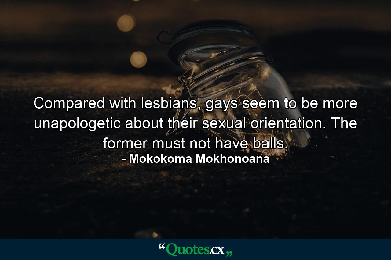 Compared with lesbians, gays seem to be more unapologetic about their sexual orientation. The former must not have balls. - Quote by Mokokoma Mokhonoana