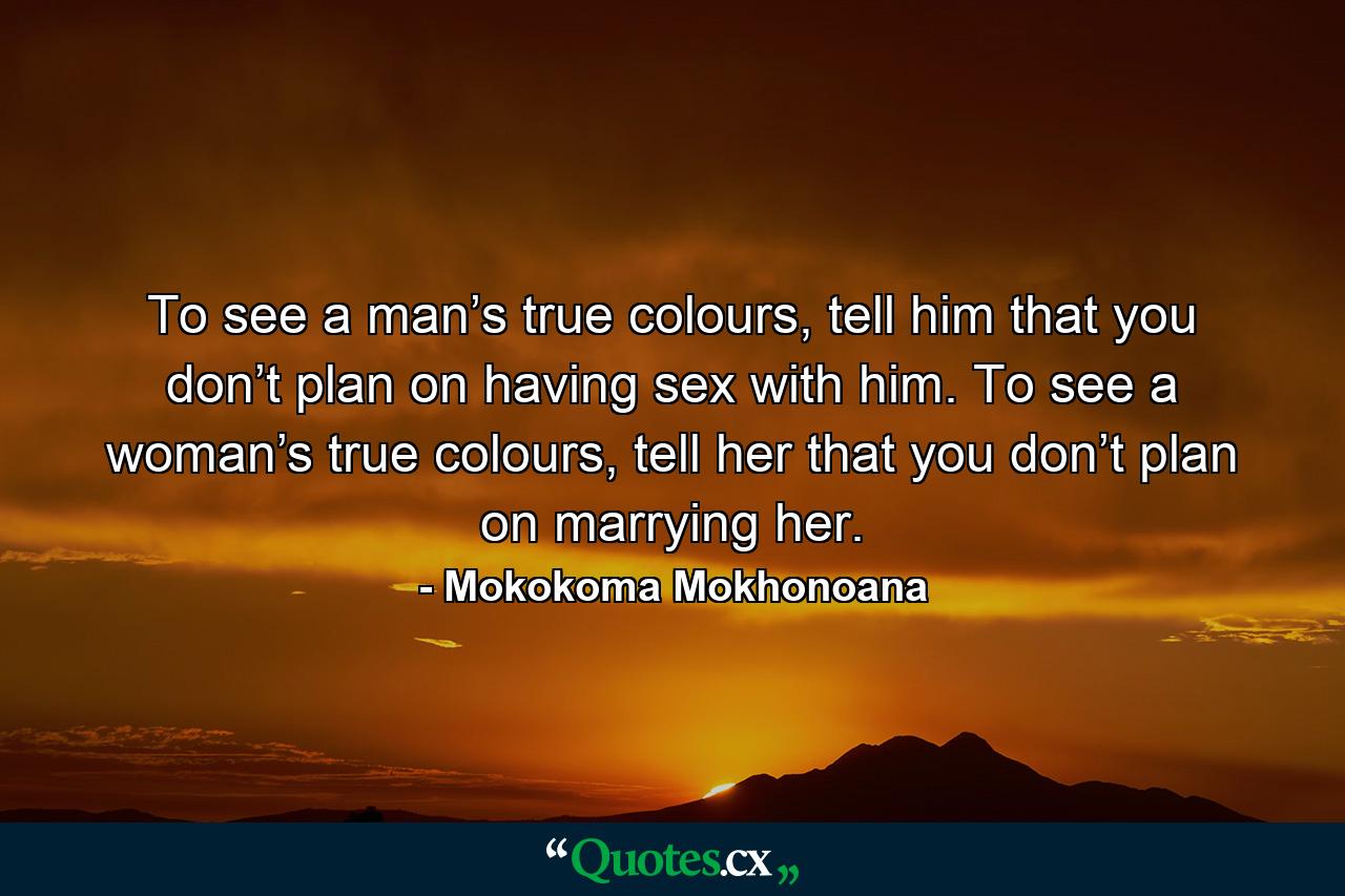 To see a man’s true colours, tell him that you don’t plan on having sex with him. To see a woman’s true colours, tell her that you don’t plan on marrying her. - Quote by Mokokoma Mokhonoana