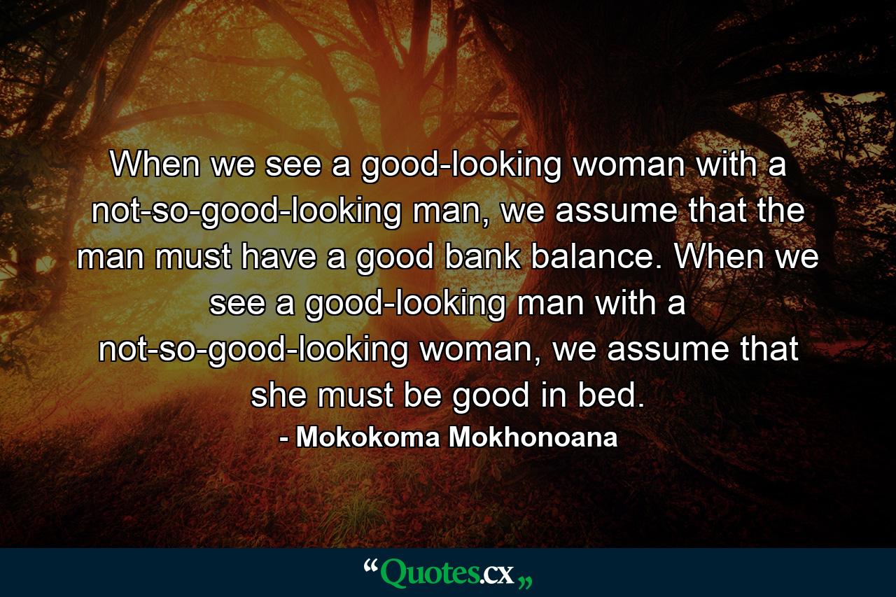 When we see a good-looking woman with a not-so-good-looking man, we assume that the man must have a good bank balance. When we see a good-looking man with a not-so-good-looking woman, we assume that she must be good in bed. - Quote by Mokokoma Mokhonoana