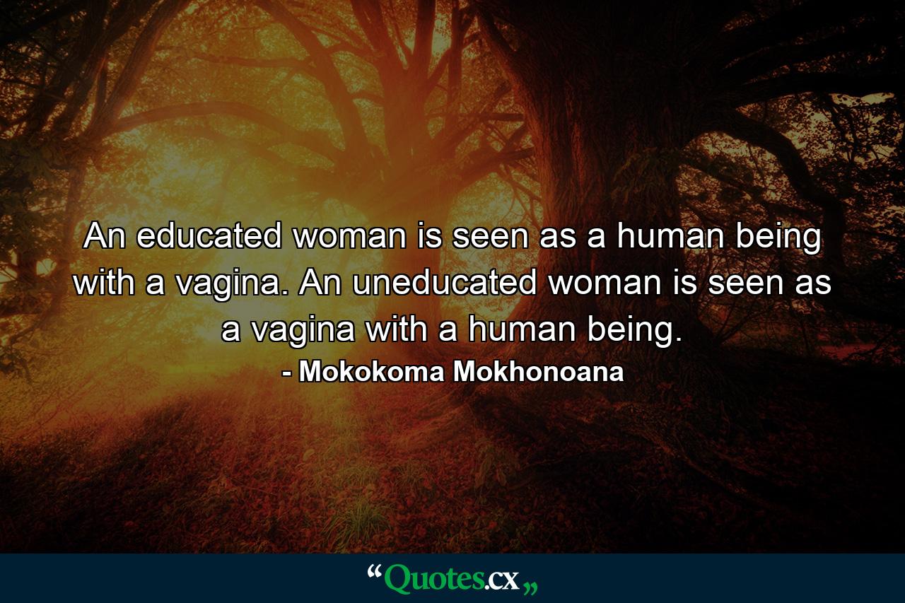 An educated woman is seen as a human being with a vagina. An uneducated woman is seen as a vagina with a human being. - Quote by Mokokoma Mokhonoana