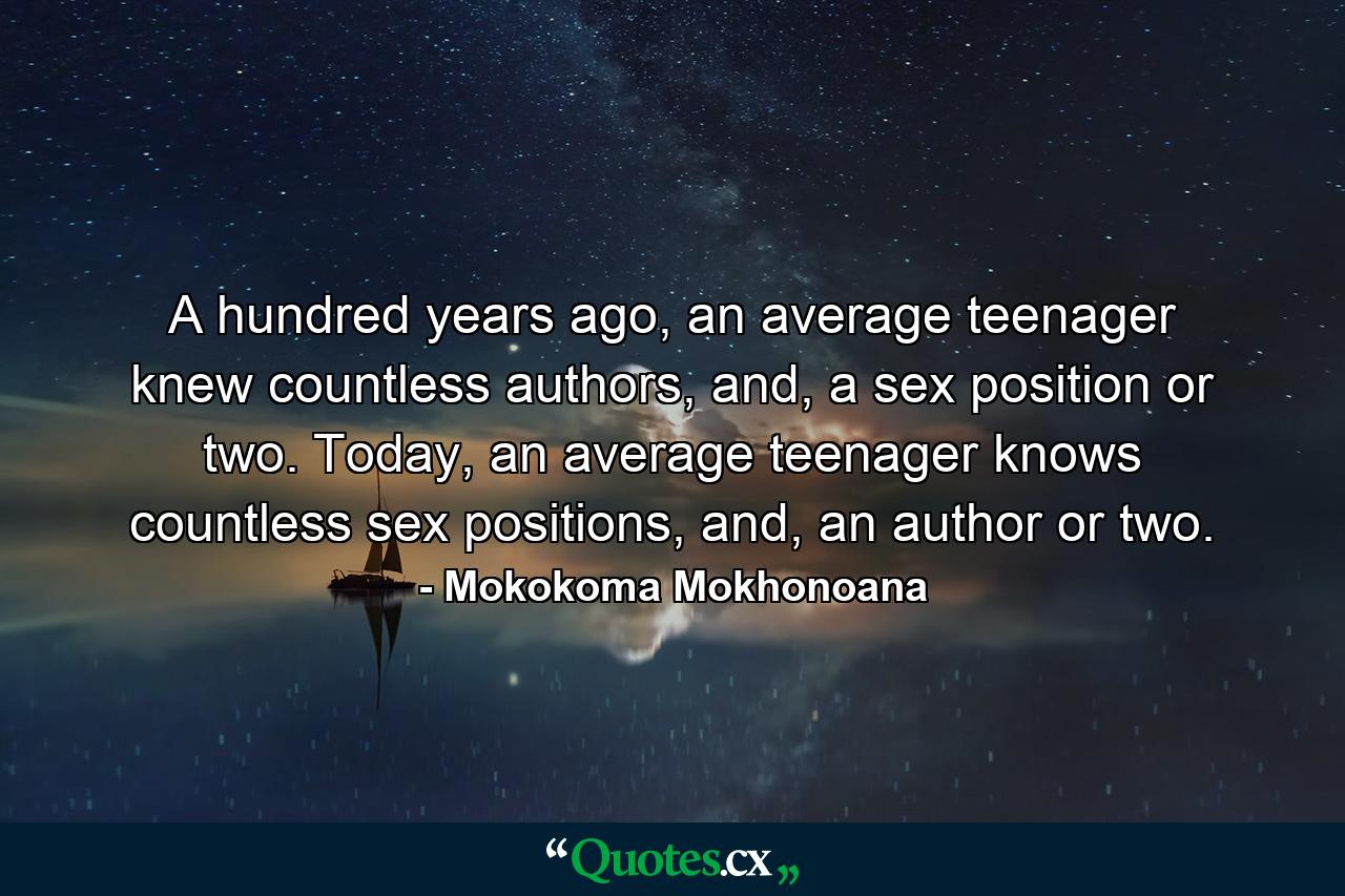 A hundred years ago, an average teenager knew countless authors, and, a sex position or two. Today, an average teenager knows countless sex positions, and, an author or two. - Quote by Mokokoma Mokhonoana