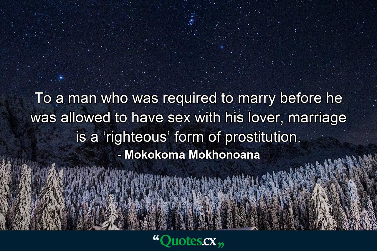 To a man who was required to marry before he was allowed to have sex with his lover, marriage is a ‘righteous’ form of prostitution. - Quote by Mokokoma Mokhonoana