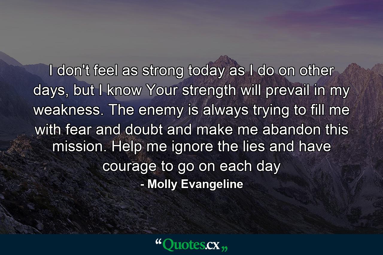 I don't feel as strong today as I do on other days, but I know Your strength will prevail in my weakness. The enemy is always trying to fill me with fear and doubt and make me abandon this mission. Help me ignore the lies and have courage to go on each day - Quote by Molly Evangeline